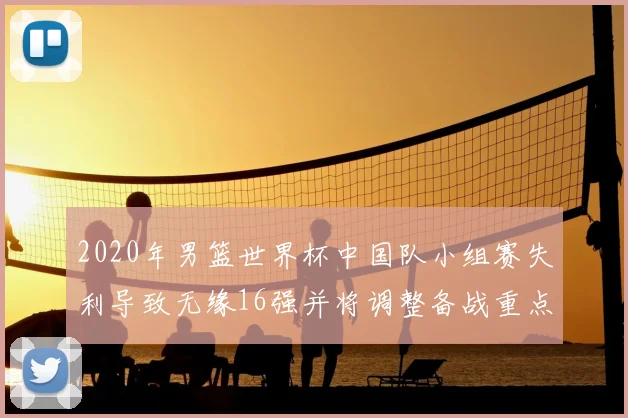2020年男篮世界杯中国队小组赛失利导致无缘16强并将调整备战重点