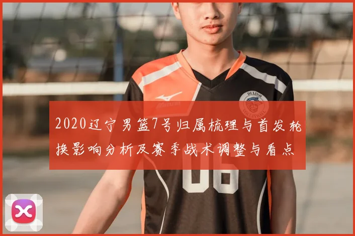 2020辽宁男篮7号归属梳理与首发轮换影响分析及赛季战术调整与看点